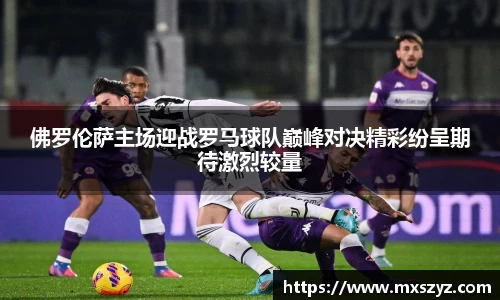 佛罗伦萨主场迎战罗马球队巅峰对决精彩纷呈期待激烈较量